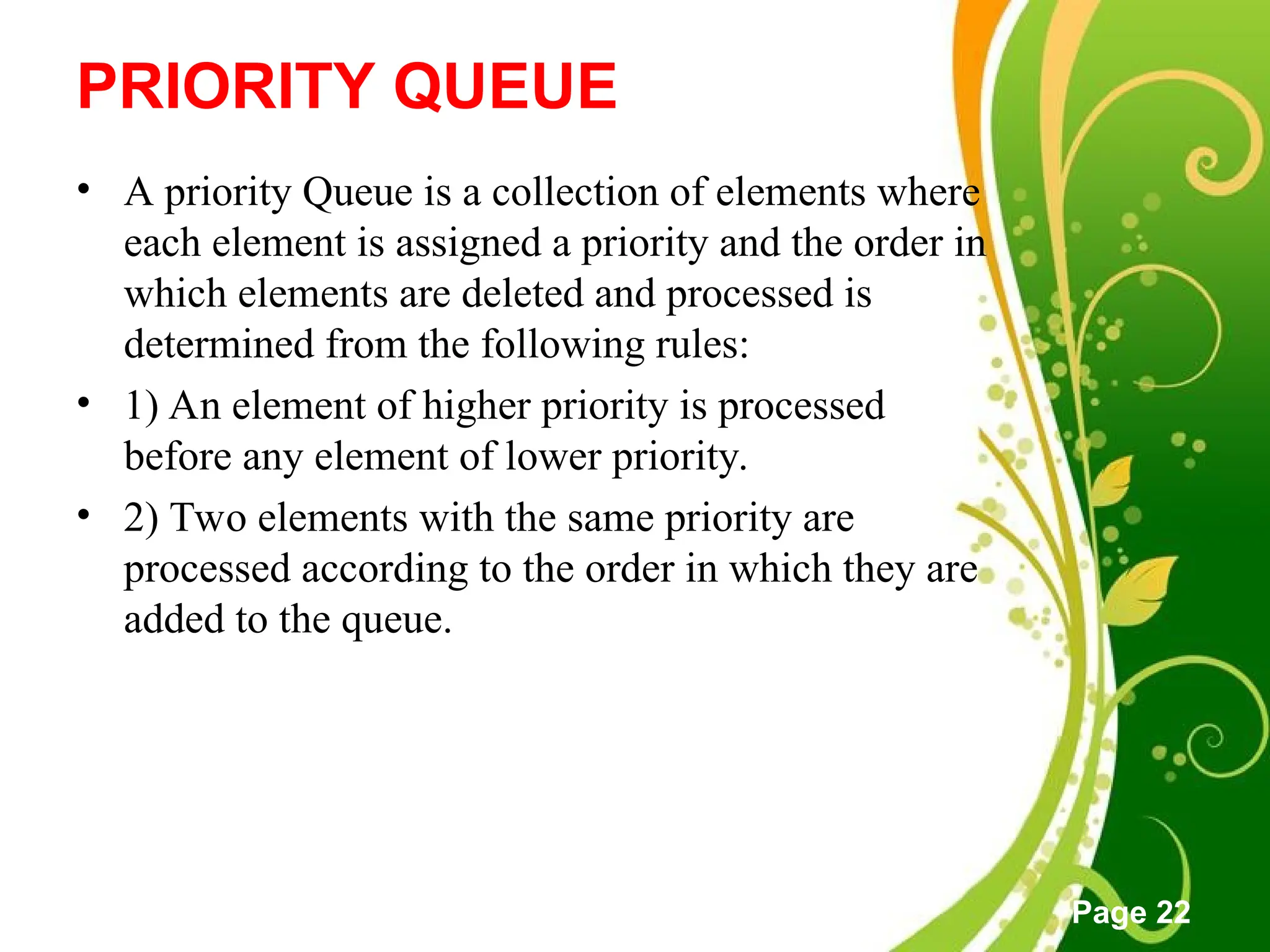 Free Powerpoint Templates
Page 22
PRIORITY QUEUE
• A priority Queue is a collection of elements where
each element is assigned a priority and the order in
which elements are deleted and processed is
determined from the following rules:
• 1) An element of higher priority is processed
before any element of lower priority.
• 2) Two elements with the same priority are
processed according to the order in which they are
added to the queue.
 