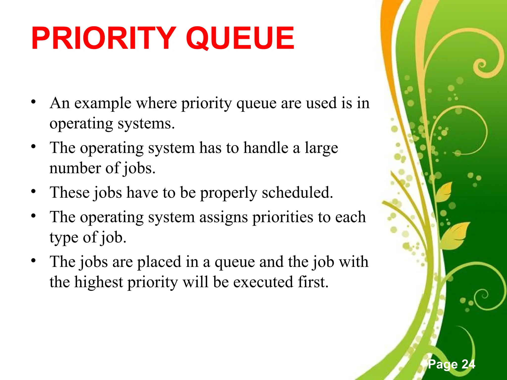 Free Powerpoint Templates
Page 24
PRIORITY QUEUE
• An example where priority queue are used is in
operating systems.
• The operating system has to handle a large
number of jobs.
• These jobs have to be properly scheduled.
• The operating system assigns priorities to each
type of job.
• The jobs are placed in a queue and the job with
the highest priority will be executed first.
 