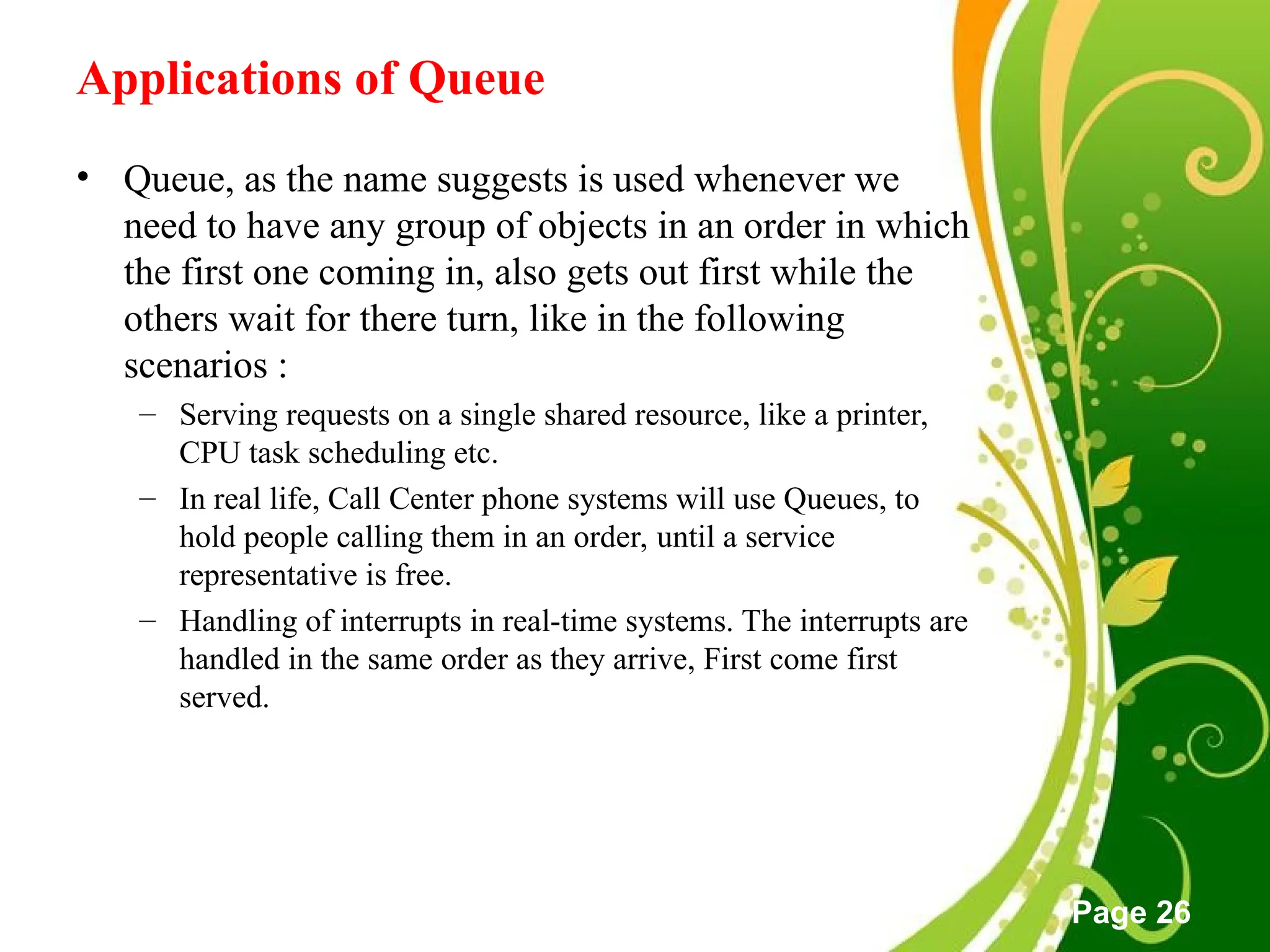 Free Powerpoint Templates
Page 26
Applications of Queue
• Queue, as the name suggests is used whenever we
need to have any group of objects in an order in which
the first one coming in, also gets out first while the
others wait for there turn, like in the following
scenarios :
– Serving requests on a single shared resource, like a printer,
CPU task scheduling etc.
– In real life, Call Center phone systems will use Queues, to
hold people calling them in an order, until a service
representative is free.
– Handling of interrupts in real-time systems. The interrupts are
handled in the same order as they arrive, First come first
served.
 