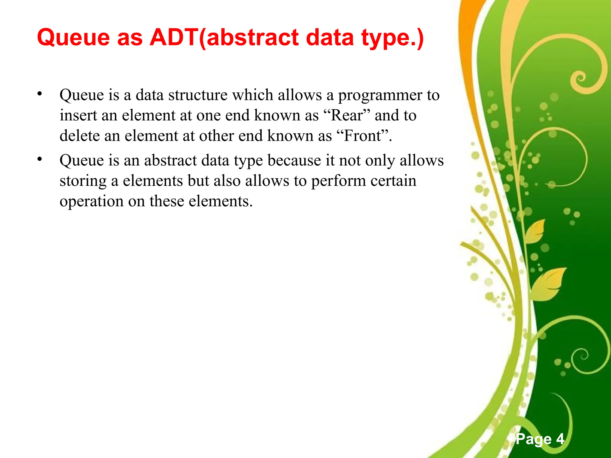 Free Powerpoint Templates
Page 4
Queue as ADT(abstract data type.)
• Queue is a data structure which allows a programmer to
insert an element at one end known as “Rear” and to
delete an element at other end known as “Front”.
• Queue is an abstract data type because it not only allows
storing a elements but also allows to perform certain
operation on these elements.
 