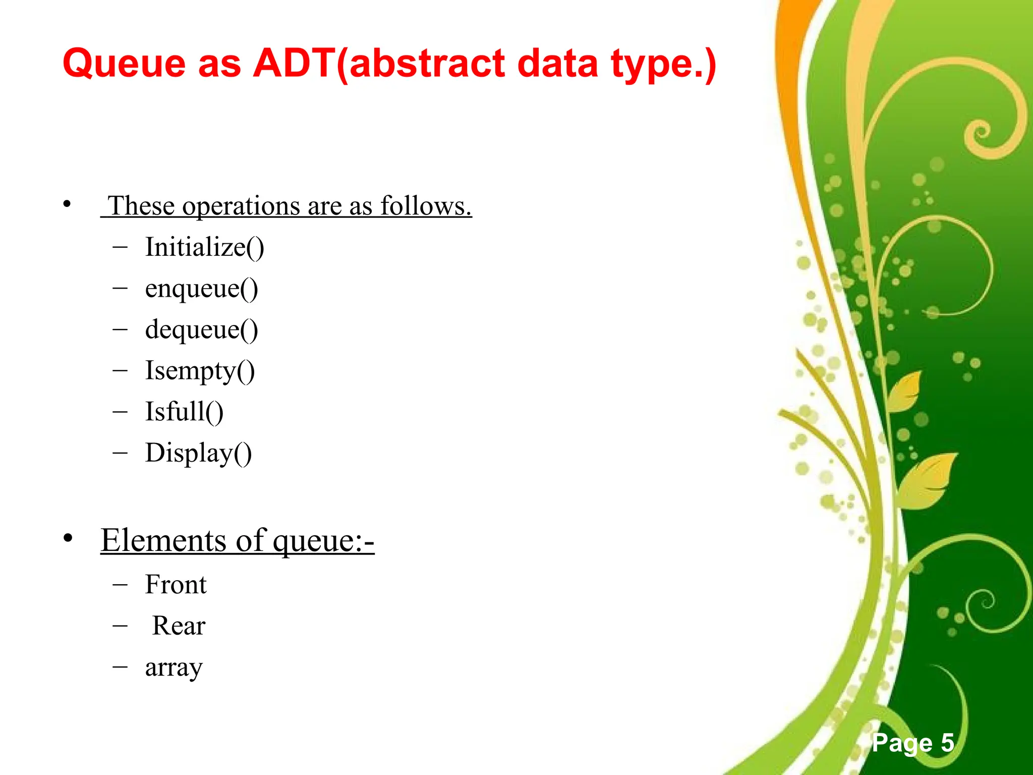 Free Powerpoint Templates
Page 5
Queue as ADT(abstract data type.)
• These operations are as follows.
– Initialize()
– enqueue()
– dequeue()
– Isempty()
– Isfull()
– Display()
• Elements of queue:-
– Front
– Rear
– array
 