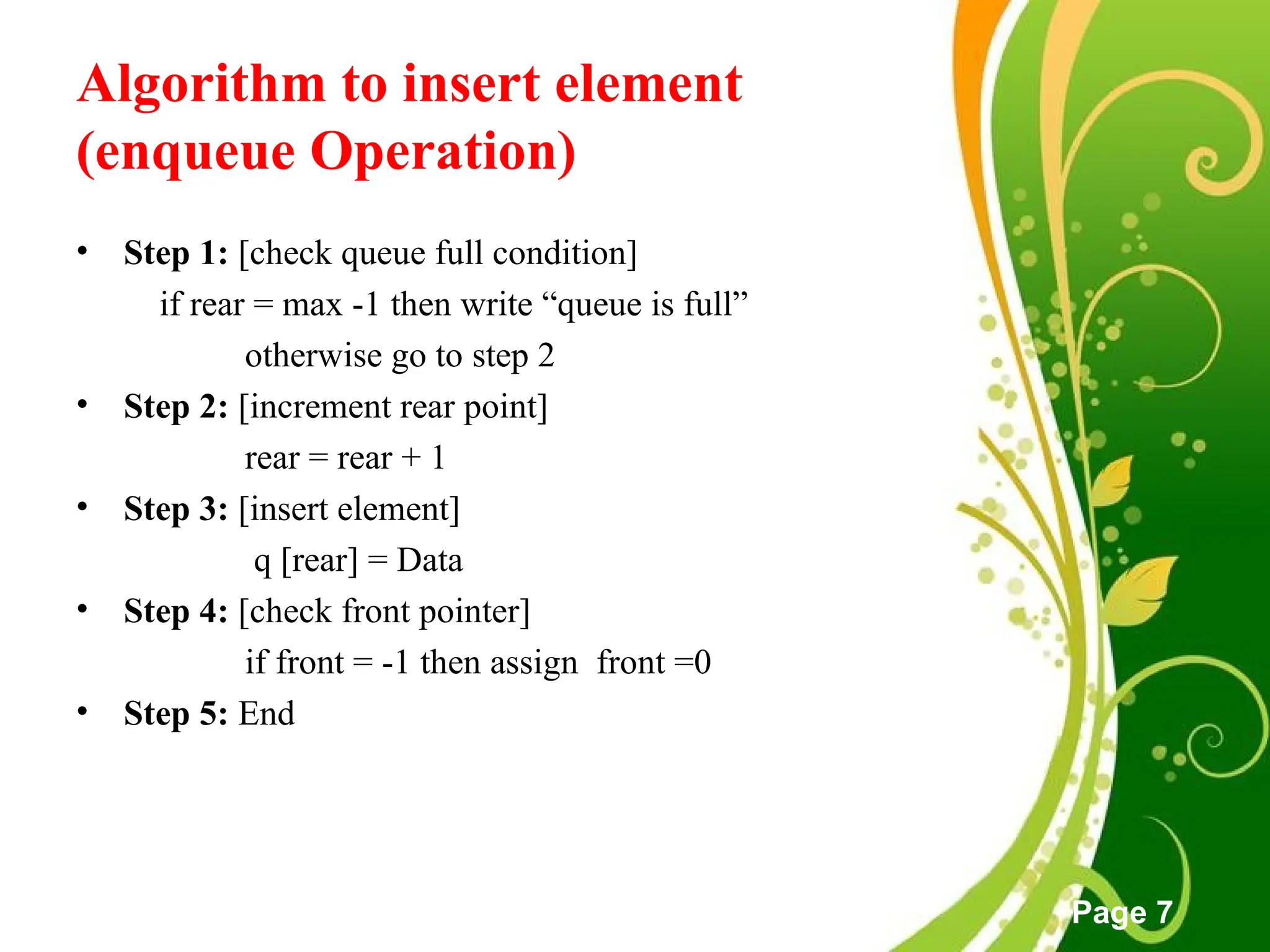 Free Powerpoint Templates
Page 7
Algorithm to insert element
(enqueue Operation)
• Step 1: [check queue full condition]
if rear = max -1 then write “queue is full”
otherwise go to step 2
• Step 2: [increment rear point]
rear = rear + 1
• Step 3: [insert element]
q [rear] = Data
• Step 4: [check front pointer]
if front = -1 then assign front =0
• Step 5: End
 