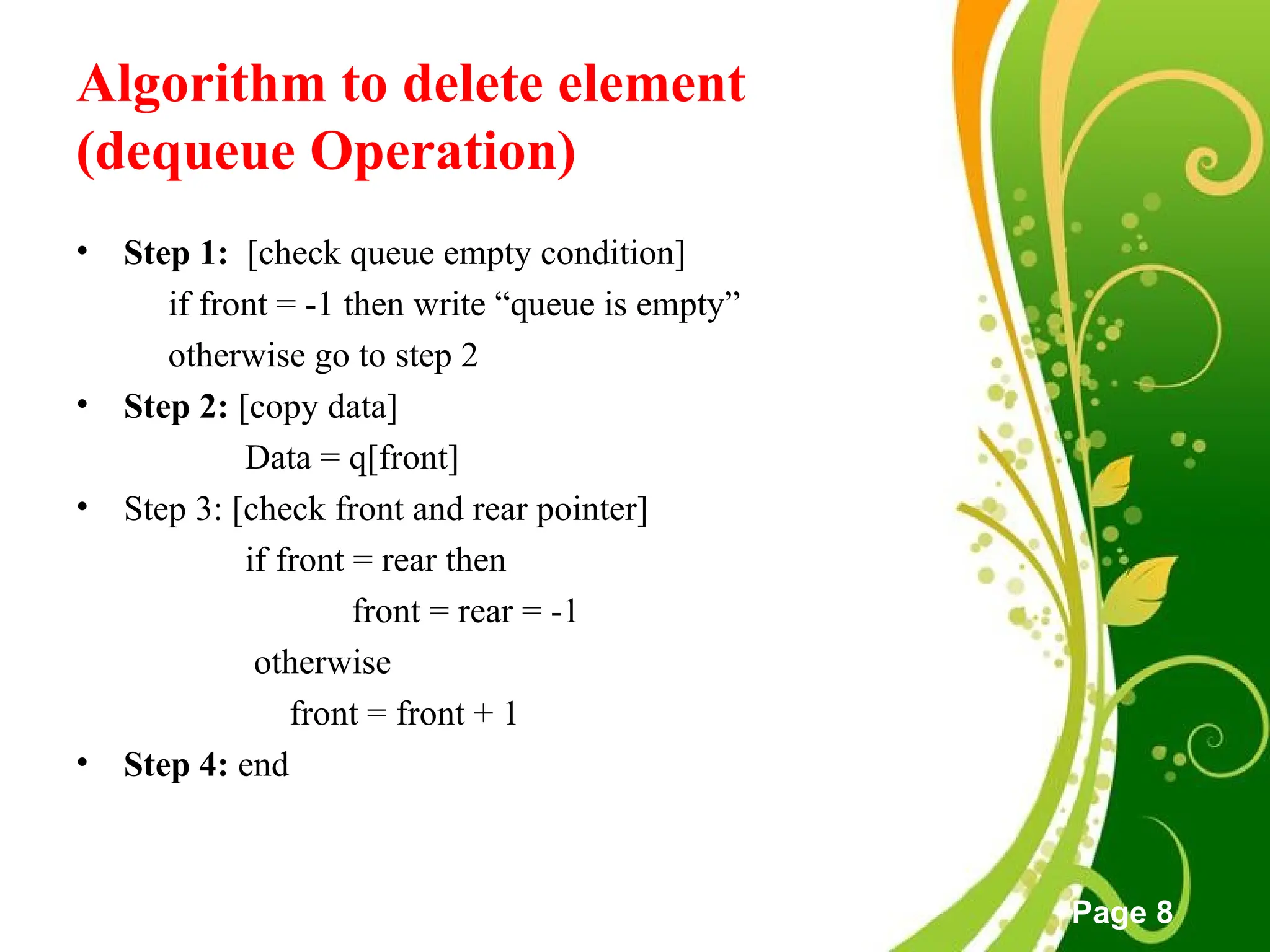 Free Powerpoint Templates
Page 8
Algorithm to delete element
(dequeue Operation)
• Step 1: [check queue empty condition]
if front = -1 then write “queue is empty”
otherwise go to step 2
• Step 2: [copy data]
Data = q[front]
• Step 3: [check front and rear pointer]
if front = rear then
front = rear = -1
otherwise
front = front + 1
• Step 4: end
 