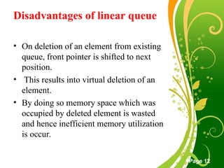 Free Powerpoint Templates
Page 12
Disadvantages of linear queue
• On deletion of an element from existing
queue, front pointer is shifted to next
position.
• This results into virtual deletion of an
element.
• By doing so memory space which was
occupied by deleted element is wasted
and hence inefficient memory utilization
is occur.
 