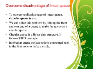 Free Powerpoint Templates
Page 13
Overcome disadvantage of linear queue:
• To overcome disadvantage of linear queue,
circular queue is use.
• We can solve this problem by joining the front
and rear end of a queue to make the queue as a
circular queue .
• Circular queue is a linear data structure. It
follows FIFO principle.
• In circular queue the last node is connected back
to the first node to make a circle.
 