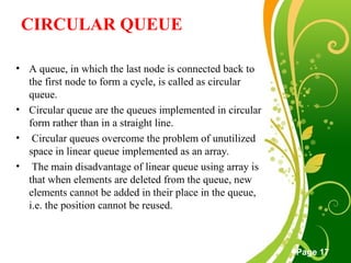 Free Powerpoint Templates
Page 17
CIRCULAR QUEUE
• A queue, in which the last node is connected back to
the first node to form a cycle, is called as circular
queue.
• Circular queue are the queues implemented in circular
form rather than in a straight line.
• Circular queues overcome the problem of unutilized
space in linear queue implemented as an array.
• The main disadvantage of linear queue using array is
that when elements are deleted from the queue, new
elements cannot be added in their place in the queue,
i.e. the position cannot be reused.
 