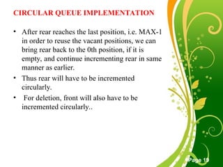 Free Powerpoint Templates
Page 19
CIRCULAR QUEUE IMPLEMENTATION
• After rear reaches the last position, i.e. MAX-1
in order to reuse the vacant positions, we can
bring rear back to the 0th position, if it is
empty, and continue incrementing rear in same
manner as earlier.
• Thus rear will have to be incremented
circularly.
• For deletion, front will also have to be
incremented circularly..
 