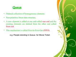 Free Powerpoint Templates
Page 2
Queue
• Ordered collection of homogeneous elements
• Non-primitive linear data structure.
• A new element is added at one end called rear end and the
existing elements are deleted from the other end called
front end.
• This mechanism is called First-In-First-Out (FIFO).
e.g. People standing in Queue for Movie Ticket
 