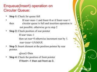 Free Powerpoint Templates
Page 20
Enqueue(Insert) operation on
Circular Queue:
• Step 1: Check for queue full
• If rear=max–1 and front=0 or if front=rear+1
then circular queue is full and insertion operation is
not possible. otherwise go to step 2
• Step 2: Check position of rear pointer
If rear=max–1
then set rear=0 otherwise increment rear by 1.
rear=(rear+1)%MAX
• Step 3: Insert element at the position pointer by rear
pointer.
q[rear]=Data
• Step 4: Check the position of front pointer
If front=–1 then set front as 0.
 