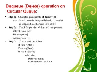 Free Powerpoint Templates
Page 21
Dequeue (Delete) operation on
Circular Queue:
• Step 1: Check for queue empty if (front = -1)
then circular queue is empty and deletion operation
is not possible. otherwise go to step 2
• Step 2: Check for position of front and rear pointers.
if front = rear then
Data = q[front];
set front=rear=-1
• Step 3: Check position of front
if front = Max-1
Data = q[front];
then set front=0;
otherwise
Data = q[front];
front = (front+1)%MAX
 