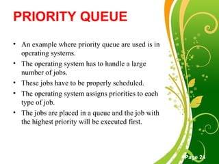 Free Powerpoint Templates
Page 24
PRIORITY QUEUE
• An example where priority queue are used is in
operating systems.
• The operating system has to handle a large
number of jobs.
• These jobs have to be properly scheduled.
• The operating system assigns priorities to each
type of job.
• The jobs are placed in a queue and the job with
the highest priority will be executed first.
 