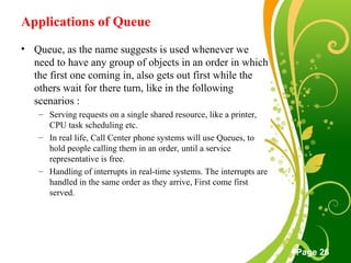 Free Powerpoint Templates
Page 26
Applications of Queue
• Queue, as the name suggests is used whenever we
need to have any group of objects in an order in which
the first one coming in, also gets out first while the
others wait for there turn, like in the following
scenarios :
– Serving requests on a single shared resource, like a printer,
CPU task scheduling etc.
– In real life, Call Center phone systems will use Queues, to
hold people calling them in an order, until a service
representative is free.
– Handling of interrupts in real-time systems. The interrupts are
handled in the same order as they arrive, First come first
served.
 