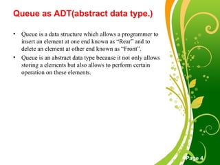 Free Powerpoint Templates
Page 4
Queue as ADT(abstract data type.)
• Queue is a data structure which allows a programmer to
insert an element at one end known as “Rear” and to
delete an element at other end known as “Front”.
• Queue is an abstract data type because it not only allows
storing a elements but also allows to perform certain
operation on these elements.
 