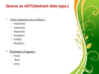 Free Powerpoint Templates
Page 5
Queue as ADT(abstract data type.)
• These operations are as follows.
– Initialize()
– enqueue()
– dequeue()
– Isempty()
– Isfull()
– Display()
• Elements of queue:-
– Front
– Rear
– array
 