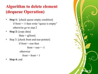 Free Powerpoint Templates
Page 8
Algorithm to delete element
(dequeue Operation)
• Step 1: [check queue empty condition]
if front = -1 then write “queue is empty”
otherwise go to step 2
• Step 2: [copy data]
Data = q[front]
• Step 3: [check front and rear pointer]
if front = rear then
front = rear = -1
otherwise
front = front + 1
• Step 4: end
 