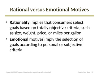 Rational versus Emotional Motives
• Rationality implies that consumers select
goals based on totally objective criteria, such
as size, weight, price, or miles per gallon
• Emotional motives imply the selection of
goals according to personal or subjective
criteria
10
Copyright 2010 Pearson Education, Inc. publishing as Prentice Hall Chapter Four Slide
 