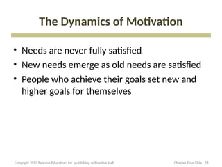 The Dynamics of Motivation
• Needs are never fully satisfied
• New needs emerge as old needs are satisfied
• People who achieve their goals set new and
higher goals for themselves
11
Copyright 2010 Pearson Education, Inc. publishing as Prentice Hall Chapter Four Slide
 