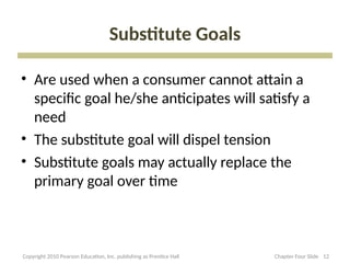 Substitute Goals
• Are used when a consumer cannot attain a
specific goal he/she anticipates will satisfy a
need
• The substitute goal will dispel tension
• Substitute goals may actually replace the
primary goal over time
12
Copyright 2010 Pearson Education, Inc. publishing as Prentice Hall Chapter Four Slide
 