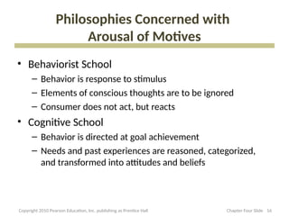 Philosophies Concerned with
Arousal of Motives
• Behaviorist School
– Behavior is response to stimulus
– Elements of conscious thoughts are to be ignored
– Consumer does not act, but reacts
• Cognitive School
– Behavior is directed at goal achievement
– Needs and past experiences are reasoned, categorized,
and transformed into attitudes and beliefs
16
Copyright 2010 Pearson Education, Inc. publishing as Prentice Hall Chapter Four Slide
 