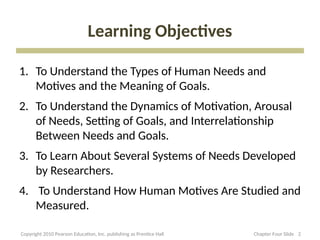Learning Objectives
1. To Understand the Types of Human Needs and
Motives and the Meaning of Goals.
2. To Understand the Dynamics of Motivation, Arousal
of Needs, Setting of Goals, and Interrelationship
Between Needs and Goals.
3. To Learn About Several Systems of Needs Developed
by Researchers.
4. To Understand How Human Motives Are Studied and
Measured.
2
Chapter Four Slide
Copyright 2010 Pearson Education, Inc. publishing as Prentice Hall
 