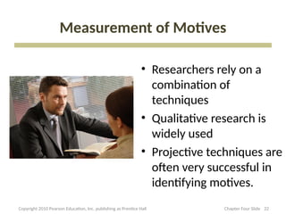 Measurement of Motives
• Researchers rely on a
combination of
techniques
• Qualitative research is
widely used
• Projective techniques are
often very successful in
identifying motives.
22
Copyright 2010 Pearson Education, Inc. publishing as Prentice Hall Chapter Four Slide
 