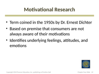 Motivational Research
• Term coined in the 1950s by Dr. Ernest Dichter
• Based on premise that consumers are not
always aware of their motivations
• Identifies underlying feelings, attitudes, and
emotions
24
Copyright 2010 Pearson Education, Inc. publishing as Prentice Hall Chapter Four Slide
 