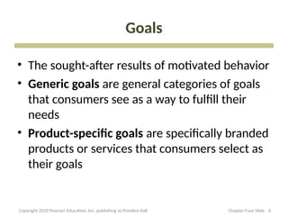 Goals
• The sought-after results of motivated behavior
• Generic goals are general categories of goals
that consumers see as a way to fulfill their
needs
• Product-specific goals are specifically branded
products or services that consumers select as
their goals
6
Copyright 2010 Pearson Education, Inc. publishing as Prentice Hall Chapter Four Slide
 
