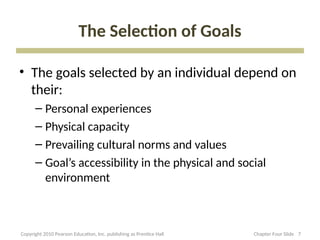 The Selection of Goals
• The goals selected by an individual depend on
their:
– Personal experiences
– Physical capacity
– Prevailing cultural norms and values
– Goal’s accessibility in the physical and social
environment
7
Copyright 2010 Pearson Education, Inc. publishing as Prentice Hall Chapter Four Slide
 