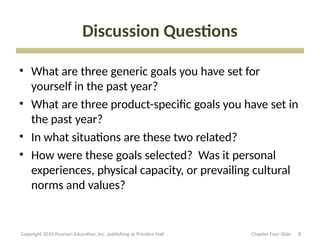 Discussion Questions
• What are three generic goals you have set for
yourself in the past year?
• What are three product-specific goals you have set in
the past year?
• In what situations are these two related?
• How were these goals selected? Was it personal
experiences, physical capacity, or prevailing cultural
norms and values?
8
Copyright 2010 Pearson Education, Inc. publishing as Prentice Hall Chapter Four Slide
 