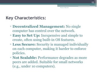 Prep by: Bilisa Sh.
15
Key Characteristics:
▫ Decentralized Management: No single
computer has control over the network.
▫ Easy to Set Up: Inexpensive and simple to
create, often using built-in OS features.
▫ Less Secure: Security is managed individually
on each computer, making it harder to enforce
policies.
▫ Not Scalable: Performance degrades as more
peers are added. Suitable for small networks
(e.g., under 10 computers).
 