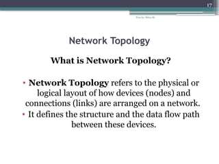 Prep by: Bilisa Sh.
17
Network Topology
What is Network Topology?
• Network Topology refers to the physical or
logical layout of how devices (nodes) and
connections (links) are arranged on a network.
• It defines the structure and the data flow path
between these devices.
 