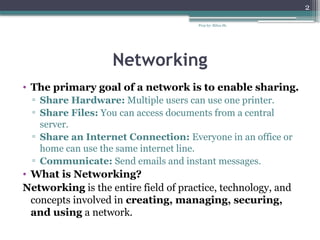 Prep by: Bilisa Sh.
2
Networking
• The primary goal of a network is to enable sharing.
▫ Share Hardware: Multiple users can use one printer.
▫ Share Files: You can access documents from a central
server.
▫ Share an Internet Connection: Everyone in an office or
home can use the same internet line.
▫ Communicate: Send emails and instant messages.
• What is Networking?
Networking is the entire field of practice, technology, and
concepts involved in creating, managing, securing,
and using a network.
 