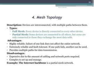Prep by: Bilisa Sh.
21
4. Mesh Topology
Description: Devices are interconnected, with multiple paths between them.
• Types:
▫ Full Mesh: Every device is directly connected to every other device.
▫ Partial Mesh: Some devices are connected to all others, but some are
only connected to those they exchange the most data with.
Advantages:
• Highly reliable; failure of one link does not affect the entire network.
• Extremely reliable and fault-tolerant. If one path fails, another can be used.
• Provides multiple paths for data transmission.
Disadvantages:
• Expensive due to the amount of cabling and network ports required.
• Complex to set up and manage.
Example: The Internet backbone is a partial mesh network.
 