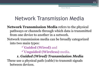 Prep by: Bilisa Sh.
23
Network Transmission Media
Network Transmission Media refers to the physical
pathways or channels through which data is transmitted
from one device to another in a network.
Network transmission media can be broadly categorized
into two main types:
Guided (Wired) and
Unguided (Wireless) media.
1. Guided (Wired) Transmission Media
These use a physical path (cable) to transmit signals
between devices.
 