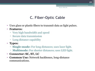 Prep by: Bilisa Sh.
26
C. Fiber-Optic Cable
• Uses glass or plastic fibers to transmit data as light pulses.
• Features:
▫ Very high bandwidth and speed
▫ Secure data transmission
▫ Long distance capability
• Types:
▫ Single-mode: For long distances; uses laser light.
▫ Multimode: For shorter distances; uses LED light.
• Connector: SC, ST, LC
• Common Use: Network backbones, long-distance
communications.
 