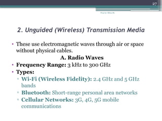 Prep by: Bilisa Sh.
27
2. Unguided (Wireless) Transmission Media
• These use electromagnetic waves through air or space
without physical cables.
A. Radio Waves
• Frequency Range: 3 kHz to 300 GHz
• Types:
▫ Wi-Fi (Wireless Fidelity): 2.4 GHz and 5 GHz
bands
▫ Bluetooth: Short-range personal area networks
▫ Cellular Networks: 3G, 4G, 5G mobile
communications
 