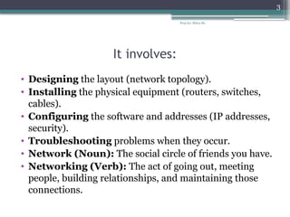 Prep by: Bilisa Sh.
3
It involves:
• Designing the layout (network topology).
• Installing the physical equipment (routers, switches,
cables).
• Configuring the software and addresses (IP addresses,
security).
• Troubleshooting problems when they occur.
• Network (Noun): The social circle of friends you have.
• Networking (Verb): The act of going out, meeting
people, building relationships, and maintaining those
connections.
 