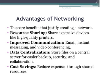 Prep by: Bilisa Sh.
5
Advantages of Networking
• The core benefits that justify creating a network.
• Resource Sharing: Share expensive devices
like high-quality printers.
• Improved Communication: Email, instant
messaging, and video conferencing.
• Data Centralization: Store files on a central
server for easier backup, security, and
collaboration.
• Cost Savings: Reduce expenses through shared
resources.
 