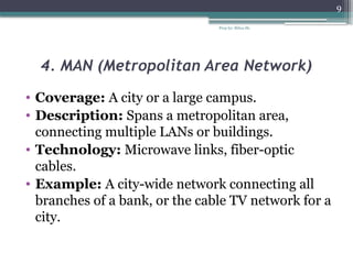 Prep by: Bilisa Sh.
9
4. MAN (Metropolitan Area Network)
• Coverage: A city or a large campus.
• Description: Spans a metropolitan area,
connecting multiple LANs or buildings.
• Technology: Microwave links, fiber-optic
cables.
• Example: A city-wide network connecting all
branches of a bank, or the cable TV network for a
city.
 