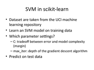 SVM in scikit-learn
• Dataset are taken from the UCI machine
learning repository
• Learn an SVM model on training data
• Which parameter settings?
– C: tradeoff between error and model complexity
(margin)
– max_iter: depth of the gradient descent algorithm
• Predict on test data
 