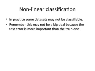 Non-linear classification
• In practice some datasets may not be classifiable.
• Remember this may not be a big deal because the
test error is more important than the train one
 