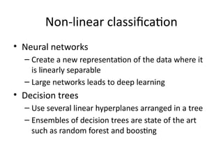 Non-linear classification
• Neural networks
– Create a new representation of the data where it
is linearly separable
– Large networks leads to deep learning
• Decision trees
– Use several linear hyperplanes arranged in a tree
– Ensembles of decision trees are state of the art
such as random forest and boosting
 