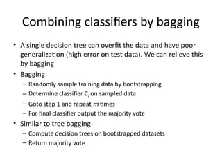 Combining classifiers by bagging
• A single decision tree can overfit the data and have poor
generalization (high error on test data). We can relieve this
by bagging
• Bagging
– Randomly sample training data by bootstrapping
– Determine classifier Ci on sampled data
– Goto step 1 and repeat m times
– For final classifier output the majority vote
• Similar to tree bagging
– Compute decision trees on bootstrapped datasets
– Return majority vote
 