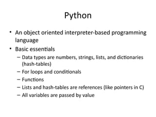 Python
• An object oriented interpreter-based programming
language
• Basic essentials
– Data types are numbers, strings, lists, and dictionaries
(hash-tables)
– For loops and conditionals
– Functions
– Lists and hash-tables are references (like pointers in C)
– All variables are passed by value
 
