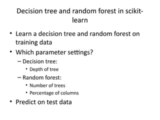 Decision tree and random forest in scikit-
learn
• Learn a decision tree and random forest on
training data
• Which parameter settings?
– Decision tree:
• Depth of tree
– Random forest:
• Number of trees
• Percentage of columns
• Predict on test data
 