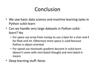 Conclusion
• We saw basic data science and machine learning tasks in
Python scikit-learn
• Can we handle very large datasets in Python scikit-
learn? Yes
– For space use array from numpy to use a byte for a char and 4
for float and int. Otherwise more space is used because
Python is object oriented
– For speed use stochastic gradient descent in scikit-learn
(doesn’t come with mini-batch though) and mini-batch k-
means
• Deep learning stuff: Keras
 