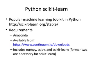 Python scikit-learn
• Popular machine learning toolkit in Python
http://scikit-learn.org/stable/
• Requirements
– Anaconda
– Available from
https://www.continuum.io/downloads
– Includes numpy, scipy, and scikit-learn (former two
are necessary for scikit-learn)
 