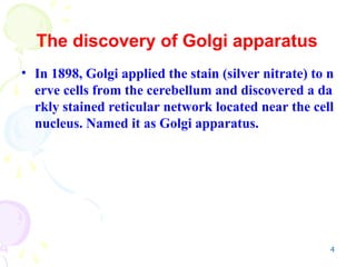 4
The discovery of Golgi apparatus
• In 1898, Golgi applied the stain (silver nitrate) to n
erve cells from the cerebellum and discovered a da
rkly stained reticular network located near the cell
nucleus. Named it as Golgi apparatus.
 