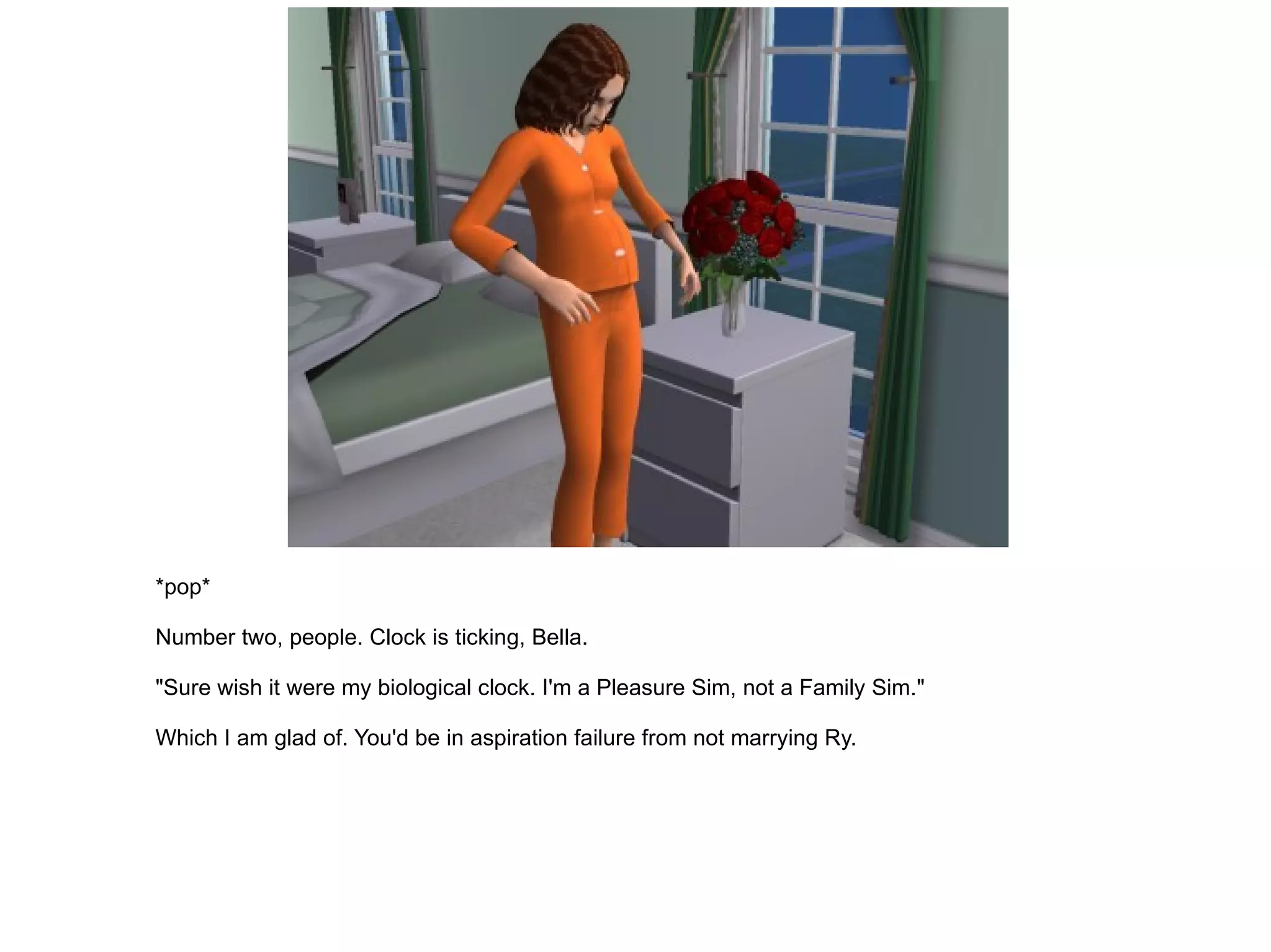 *pop* Number two, people. Clock is ticking, Bella. "Sure wish it were my biological clock. I'm a Pleasure Sim, not a Family Sim." Which I am glad of. You'd be in aspiration failure from not marrying Ry. 
