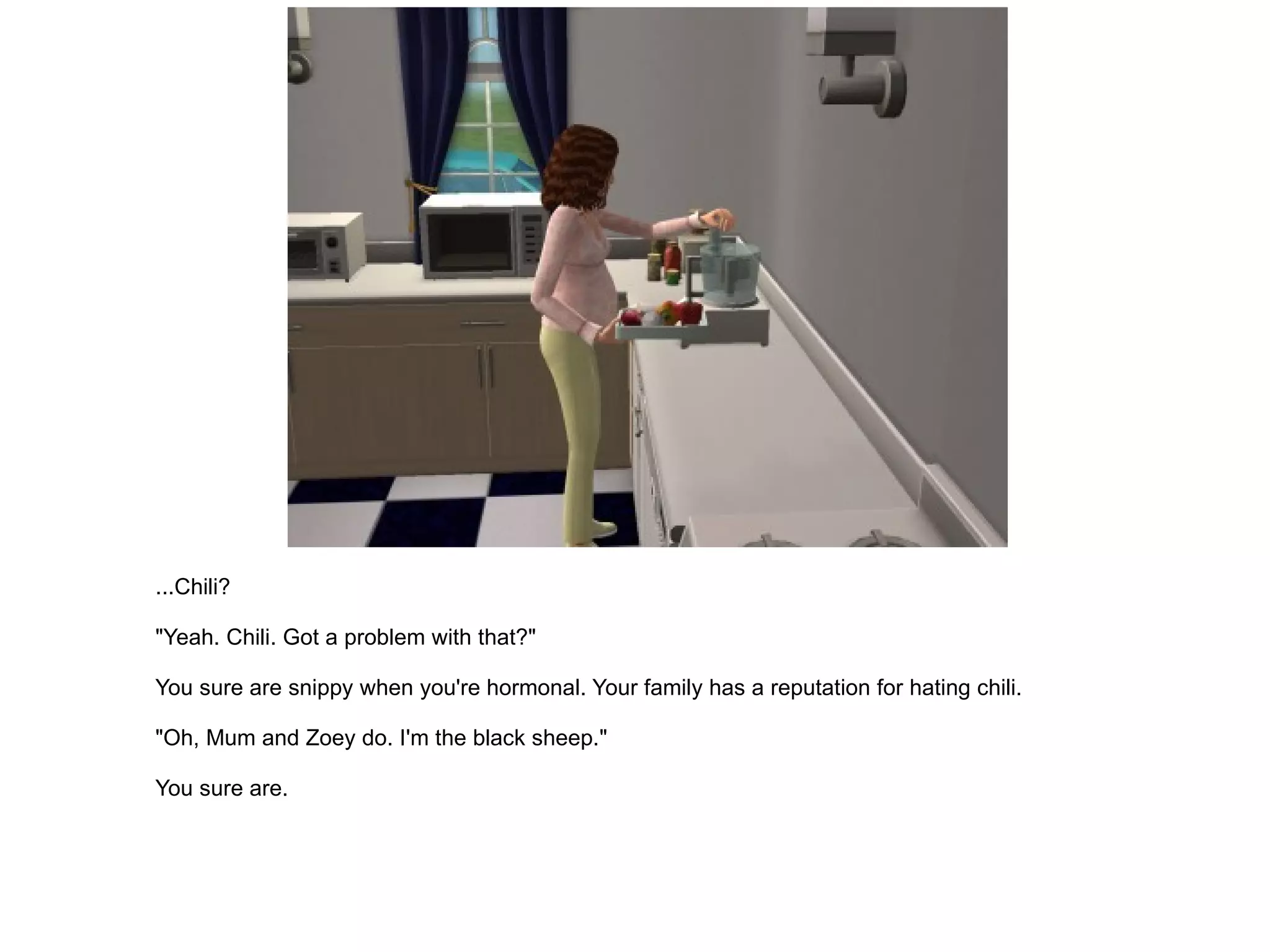 ...Chili? "Yeah. Chili. Got a problem with that?" You sure are snippy when you're hormonal. Your family has a reputation for hating chili. "Oh, Mum and Zoey do. I'm the black sheep." You sure are. 